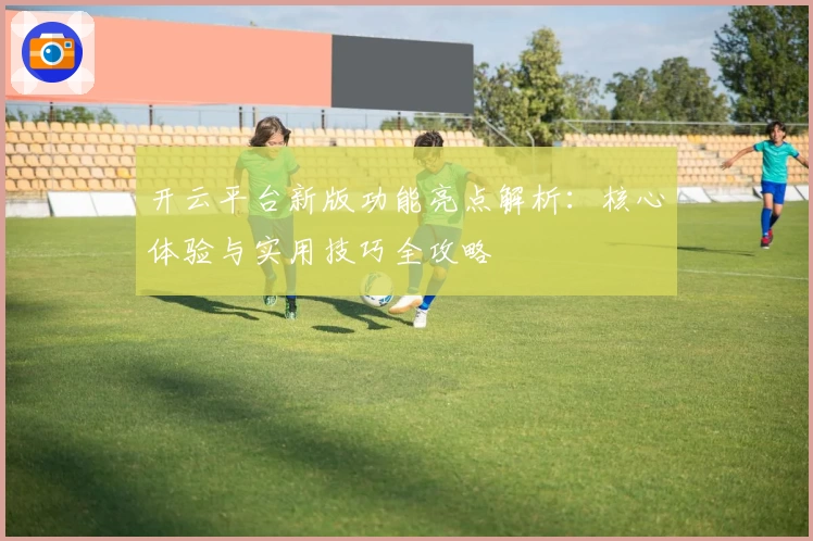 开云平台新版功能亮点解析：核心体验与实用技巧全攻略